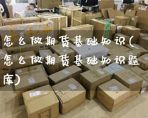 怎么做期货基础知识(怎么做期货基础知识题库)_https://www.senxinmaoyi.com_物流单号_第1张