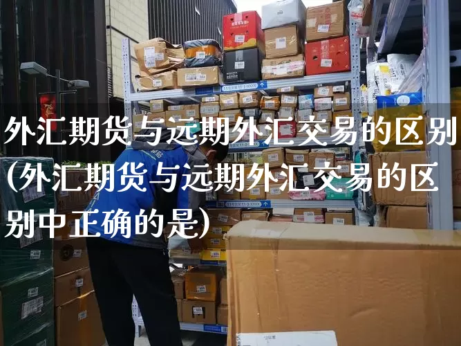 外汇期货与远期外汇交易的区别(外汇期货与远期外汇交易的区别中正确的是)_https://www.senxinmaoyi.com_快递查询_第1张